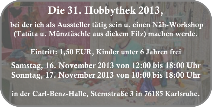 Die 31. Hobbythek 2013,
 bei der ich als Aussteller tätig sein u. einen Näh-Workshop (Tatüta u. Münztäschle aus dickem Filz) machen werde. 

Eintritt: 1,50 EUR, Kinder unter 6 Jahren frei

Samstag, 16. November 2013 von 12:00 bis 18:00 Uhr
Sonntag, 17. November 2013 von 10:00 bis 18:00 Uhr

in der Carl-Benz-Halle, Sternstraße 3 in 76185 Karlsruhe.